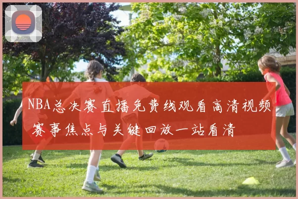 NBA总决赛直播免费线观看高清视频 赛事焦点与关键回放一站看清