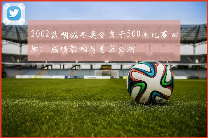 2002盐湖城冬奥会男子500米比赛回顾：成绩影响与看点分析