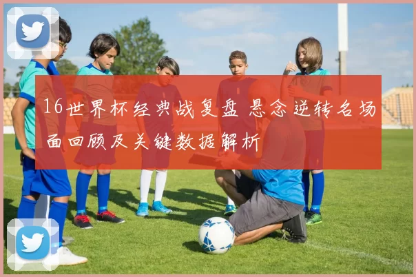 16世界杯经典战复盘 悬念逆转名场面回顾及关键数据解析