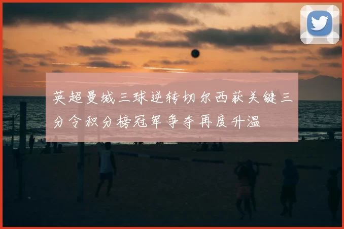 英超曼城三球逆转切尔西获关键三分令积分榜冠军争夺再度升温