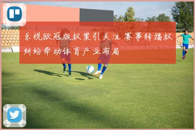 乐视欧冠版权案引关注 赛事转播权纠纷牵动体育产业布局
