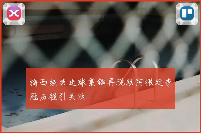 梅西经典进球集锦再现助阿根廷夺冠历程引关注