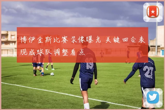 博伊金斯比赛录像曝光 关键回合表现成球队调整看点