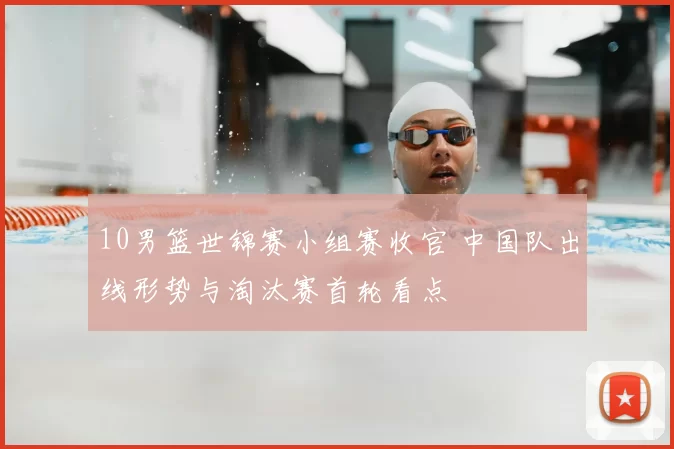10男篮世锦赛小组赛收官 中国队出线形势与淘汰赛首轮看点