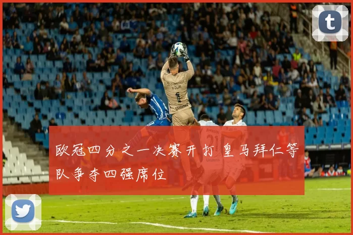 欧冠四分之一决赛开打 皇马拜仁等队争夺四强席位