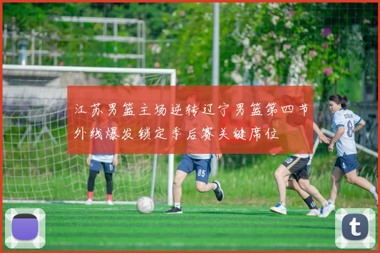 江苏男篮主场逆转辽宁男篮第四节外线爆发锁定季后赛关键席位
