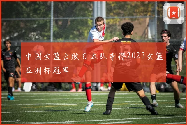 中国女篮击败日本队夺得2023女篮亚洲杯冠军