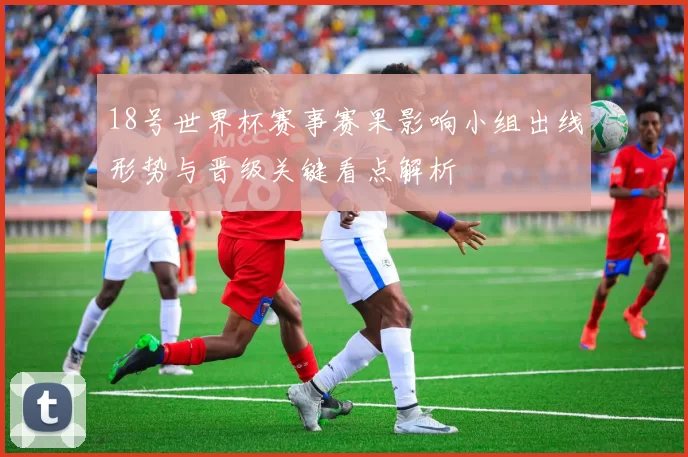18号世界杯赛事赛果影响小组出线形势与晋级关键看点解析