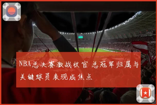 NBA总决赛激战收官 总冠军归属与关键球员表现成焦点
