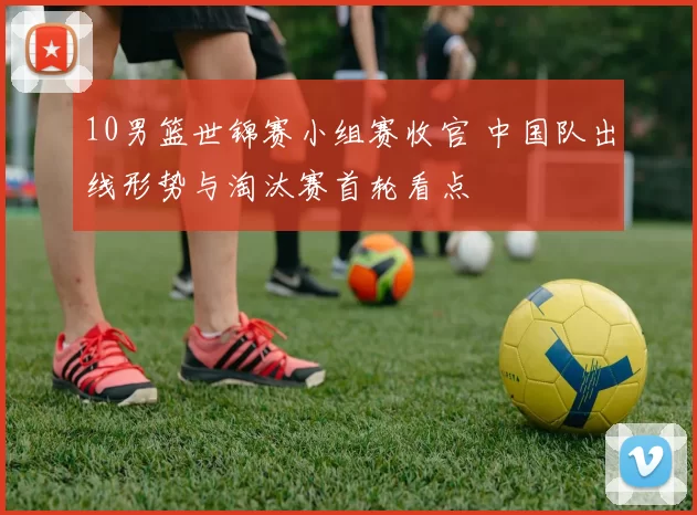 10男篮世锦赛小组赛收官 中国队出线形势与淘汰赛首轮看点