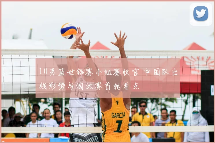 10男篮世锦赛小组赛收官 中国队出线形势与淘汰赛首轮看点