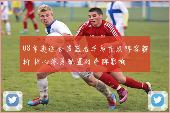 08年奥运会男篮名单与首发阵容解析 核心球员配置对夺牌影响