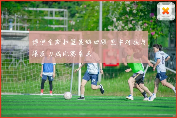 博伊金斯扣篮集锦回顾 空中对抗与爆发力成比赛看点