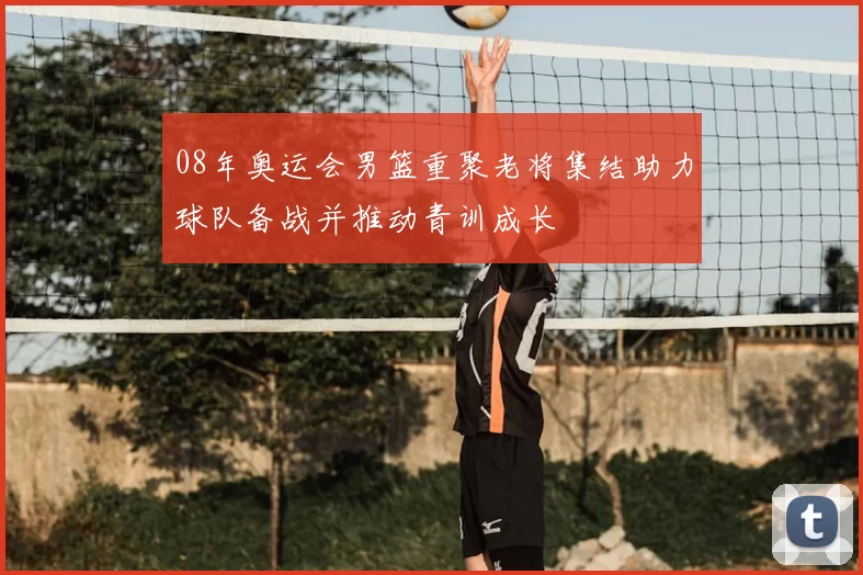 08年奥运会男篮重聚老将集结助力球队备战并推动青训成长