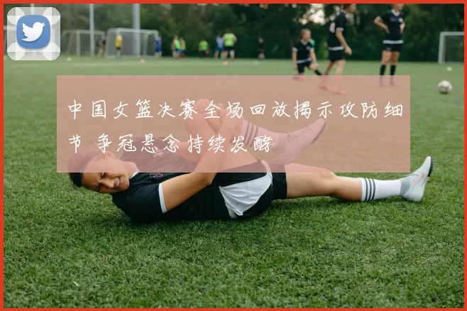 中国女篮决赛全场回放揭示攻防细节 争冠悬念持续发酵