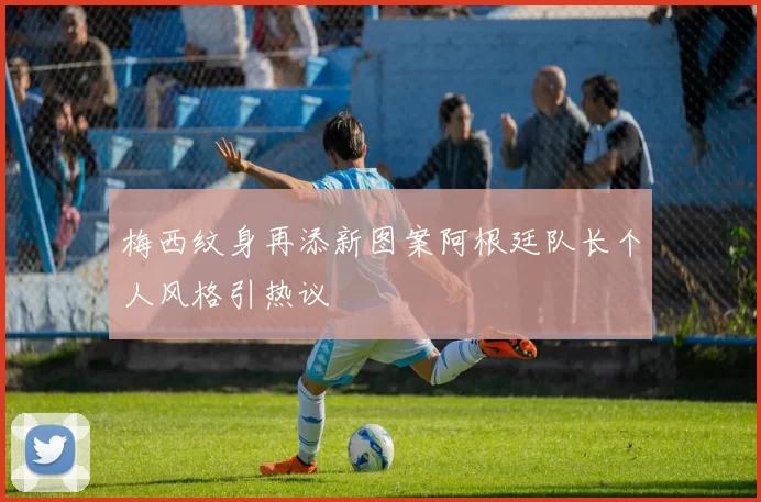 梅西纹身再添新图案阿根廷队长个人风格引热议