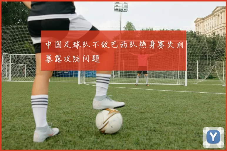 中国足球队不敌巴西队热身赛失利暴露攻防问题
