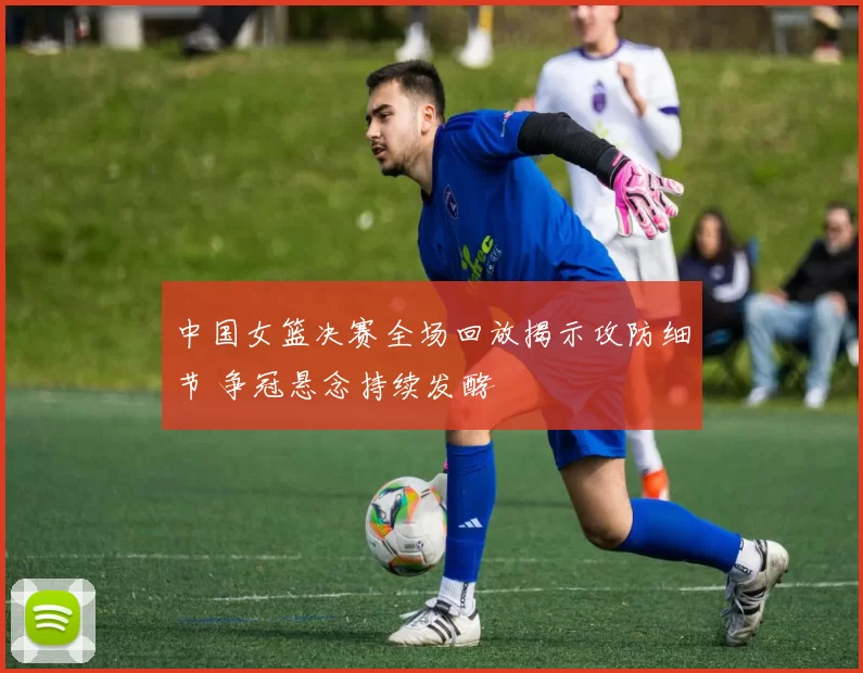 中国女篮决赛全场回放揭示攻防细节 争冠悬念持续发酵