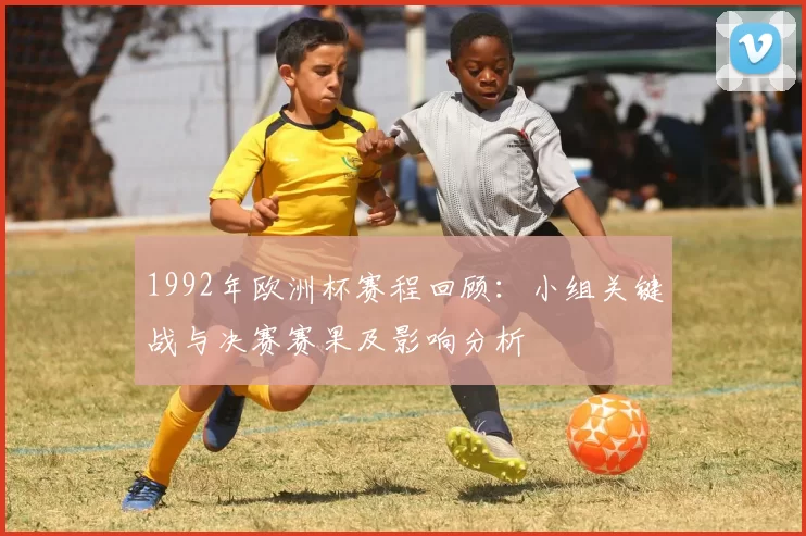 1992年欧洲杯赛程回顾:小组关键战与决赛赛果及影响分析
