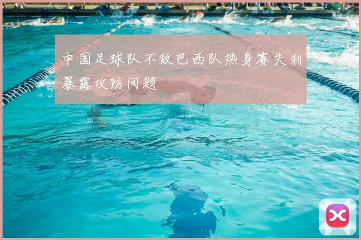 中国足球队不敌巴西队热身赛失利暴露攻防问题