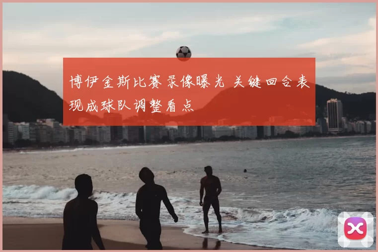 博伊金斯比赛录像曝光 关键回合表现成球队调整看点