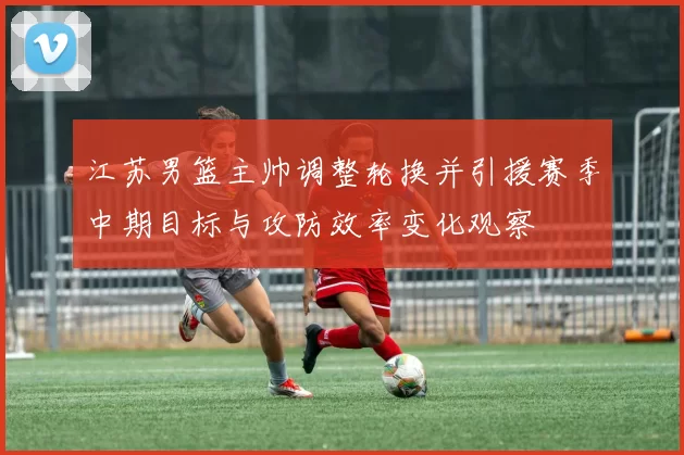江苏男篮主帅调整轮换并引援赛季中期目标与攻防效率变化观察