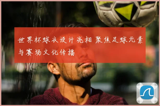 世界杯球衣设计亮相 聚焦足球元素与赛场文化传播