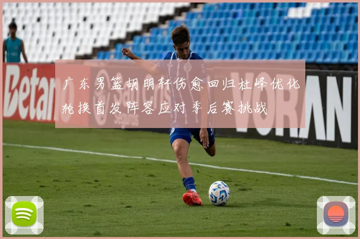 广东男篮胡明轩伤愈回归杜峰优化轮换首发阵容应对季后赛挑战