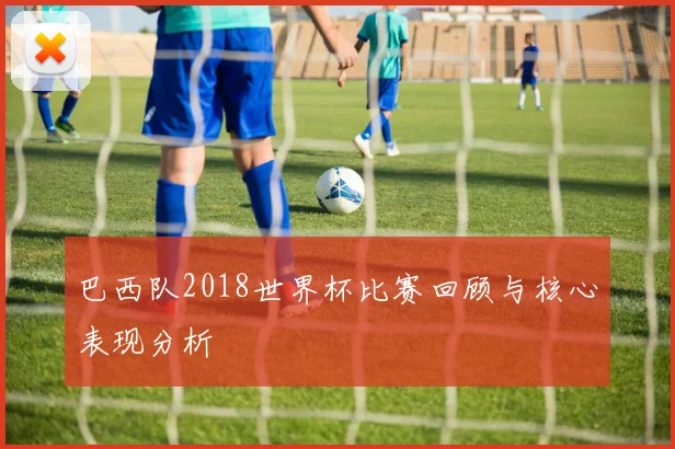 巴西队2018世界杯比赛回顾与核心表现分析