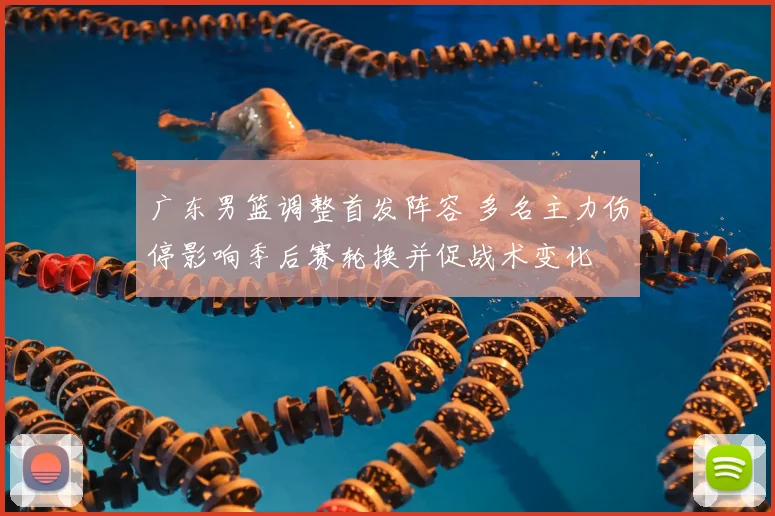 广东男篮调整首发阵容 多名主力伤停影响季后赛轮换并促战术变化
