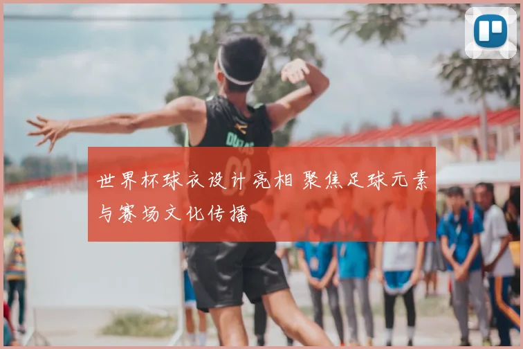 世界杯球衣设计亮相 聚焦足球元素与赛场文化传播