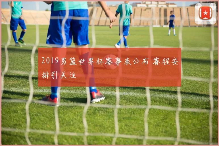 2019男篮世界杯赛事表公布 赛程安排引关注