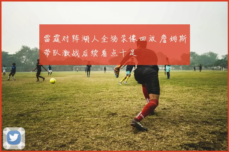雷霆对阵湖人全场录像回放 詹姆斯带队激战后续看点十足