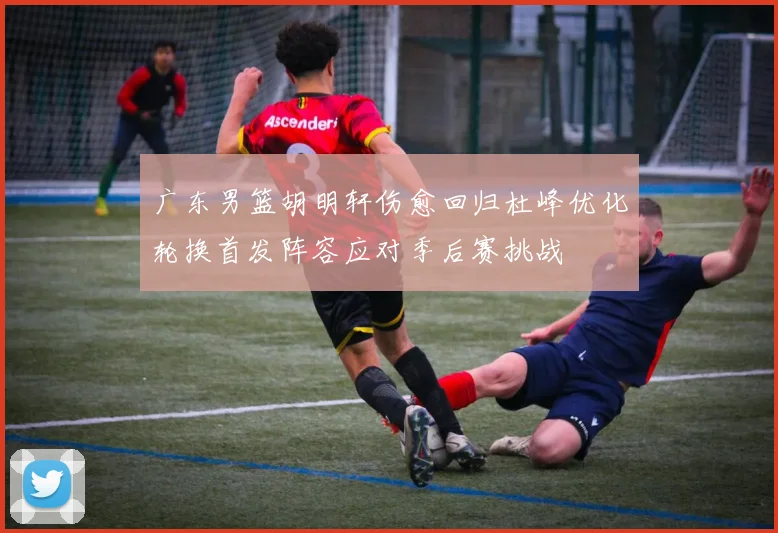 广东男篮胡明轩伤愈回归杜峰优化轮换首发阵容应对季后赛挑战